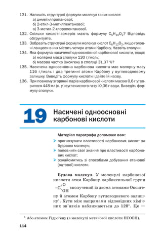 110
Загальна формула карбонових кислот з
однією карбоксильною групою в молекулі —
, або R–COOH.
Поширеність у природі. Карбонові кислоти
містяться в рослинах (наприклад, яблучна — у
яблуках, винограді, лимонна — у цитрусових,
щавлева — у щавлі, ревені), у тваринному світі
(мурашина — у виділеннях мурашок, молоч/
на — у молоці ссавців, м’язах після фізичного
навантаження). Отже, тривіальні назви деяких
кислот указують на їх природні джерела.
Класифікація. Карбонові кислоти класифі/
кують за кількома ознаками.
Зважаючи на кількість карбоксильних груп у
молекулі, розрізняють одноосн¼вні карбонові
кислоти (молекула містить одну групу –СООН,
мал. 49), двохосн¼вні карбонові кислоти (моле/
кула містить дві групи –СООН) тощо.
а
б
Мал. 49.
Моделі
молекул
мурашиної (а)
і оцтової (б)
кислот
За особливостями хімічних зв’язків у вугле/
водневих залишках карбонові кислоти поділя/
ють на насичені (табл. 3), ненасичені (наприк/
лад, акрилова кислота СН2=СН–СООН, олеїно/
ва кислота CH3–(CH2)7–CH=CH–(CH2)7–COOH),
ароматичні (бензойна кислота C6H5–COOH).
Одноосн¼вні
карбонові
кислоти
 
