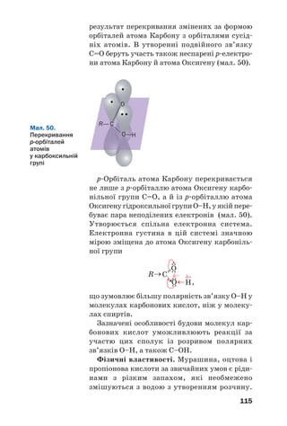 111
Загальна формула насичених одноосн¼в/
них карбонових кислот — СnH2n+1COOH, де
n = 0, 1, … . Склавши всі атоми кожного еле/
мента, отримаємо формулу Сn+1H2n+2O2, або
СmH2mO2 (m = 1, 2, …).
У молекулах деяких органічних кислот, крім
карбоксильних груп, містяться інші характерис%
тичні групи. З огляду на це розрізняють аміно%
кислоти, гідроксикислоти та ін. Формули і назви
найважливіших гідроксикислот:
молочна яблучна
лимонна
Карбонові кислоти, молекули яких містять
10 і більше атомів Карбону, називають вищими.
У молекулах найпростіших за складом
мурашиної НСООН та щавлевої НООС–СООН
кислот немає вуглеводневих залишків.
Назви. Для карбонових кислот найбільш
уживані тривіальні назви (табл. 3).
Систематична назва одноосн¼вної карбоно/
вої кислоти складається із двох слів. Перше
слово починається з назви вуглеводню з такою
самою кількістю атомів Карбону, що й у голов/
ному карбоновому ланцюзі молекули кислоти
(враховуючи атом Карбону карбоксильної
групи), має суфікс (ов( і закінчення (а (табл. 3).
Другим є слово кислота. Нумерацію в ланцю/
зі починають з атома Карбону карбоксильної
групи, а в разі наявності замісників їх поло/
ження і назви (за алфавітом) указують на
початку назви кислоти:
.
2,3/диметилбутанова кислота
Цікаво знати
Для багатьох
карбонових
кислот
істинні
формули
відрізняються
від най/
простіших.
 