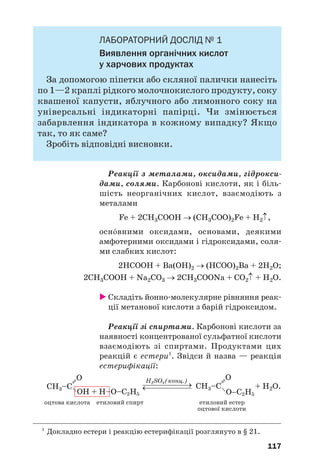 113
простіших одноосн¼вних карбонових кислот
насиченого ряду не існує ізомерів/кислот, а
формулі С3Н7СООН відповідають дві кислоти
(табл. 3).
ВИСНОВКИ
Карбонові кислоти — похідні вуглеводнів,
молекули яких містять одну або кілька карбок'
сильних груп. Загальна формула одноосн¼вних
карбонових кислот — R–COOH.
Карбонові кислоти поширені в природі.
Карбонові кислоти класифікують за кіль'
кістю карбоксильних груп у молекулі, особли'
востями ковалентного зв’язку в карбоновому
ланцюзі. Для цих сполук використовують пере'
важно тривіальні назви.
Ізомерія карбонових кислот зумовлена різ'
ною будовою карбонового ланцюга в молекулах,
а ненасичених кислот — ще й положенням крат'
них зв’язків.
?
128. Назвіть причини багатоманітності карбонових кислот.
129. Знайдіть відповідність:
Назва кислоти Тип кислоти
1) щавлева; а) одноосн¼вна;
2) оцтова; б) двохосн¼вна;
3) бензойна; в) насичена;
4) акрилова; г) ароматична;
5) олеїнова; ґ) вища;
6) стеаринова; д) ненасичена.
130. Дайте систематичні назви кислотам, молекули яких мають такі
структурні формули:
 