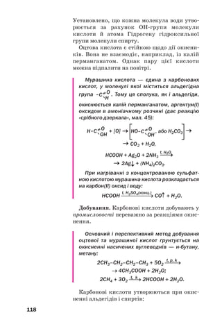 19
19
114
131. Напишіть структурні формули молекул таких кислот:
а) диметилпропанової;
б) 2етил3метилпентанової;
в) 3метил2хлоропентанової.
132. Скільки кислотізомерів мають формулу С5Н10О2? Відповідь
обґрунтуйте.
133. Зобразіть структурні формули молекул кислот С6Н12О2, якщо голов
ні ланцюги в них містять чотири атоми Карбону. Назвіть сполуки.
134. Яка формула насиченої одноосн¼вної карбонової кислоти, якщо:
а) молярна маса сполуки 130 г/моль;
б) масова частка Оксигену в сполуці 31,37 %?
135. Насичена одноосн¼вна карбонова кислота має молярну масу
116 г/моль і два третинні атоми Карбону у вуглеводневому
залишку. Виведіть формулу кислоти і дайте їй назву.
136. При повному згорянні парів карбонової кислоти масою 0,6 г утво
рилося 448 мл (н. у.) вуглекислого газу і 0,36 г води. Виведіть фор
мулу сполуки.
Насичені одноосновні
карбонові кислоти
Матеріал параграфа допоможе вам:
 прогнозувати властивості карбонових кислот за
будовою молекул;
 поповнити свої знання про властивості карбоно
вих кислот;
 ознайомитись зі способами добування етанової
(оцтової) кислоти.
Будова молекул. У молекулі карбонової
кислоти атом Карбону карбоксильної групи
сполучений із двома атомами Оксиге/
ну й атомом Карбону вуглеводневого залиш/
ку1
. Кути між напрямами відповідних хіміч/
них зв’язків наближаються до 120°. Це —
1
Або атомом Гідрогену (в молекулі метанової кислоти НСООН).
 