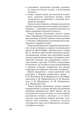 12
• властивості органічних речовин залежать
не лише від їхнього складу, а й від будови
молекул;
• атоми і групи атомів, що містяться в моле/
кулі, зазнають взаємного впливу, який
позначається на фізичних і хімічних влас/
тивостях речовин.
Згідно із цією теорією, за будовою молекули
можна спрогнозувати властивості речовини, і
навпаки — властивості речовини вказують на
певні особливості будови її молекул.
Теорія будови органічних сполук давала
змогу передбачати існування багатьох невідо/
мих речовин. Успішні синтези таких речовин
у хімічних лабораторіях підтверджували пра/
вильність створеної теорії.
Подальший розвиток теорія будови органіч/
них сполук отримала в працях голландського
хіміка Я. Вант/Гоффа і французького хіміка
Ж./А. Ле Беля. Цих учених вважають осново/
положниками вчення про просторову будову
молекул органічних речовин, залежність влас/
тивостей речовин від розміщення атомів і
груп атомів у просторі. У 1874 р. вони вперше
встановили, що чотири зв’язки атома Карбону
з іншими атомами направлені від центра
тетраедра, де перебуває цей атом, до вершин.
Багато відкриттів у галузі органічної хімії
пов’язано з іменами українських учених —
О. П. Ельтекова, В. П. Яворського, С. М. Рефор/
матського, І. Я. Горбачевського, О. В. Богатсь/
кого, І. К. Мацуревича, Л. М. Литвиненка,
А. І. Кіпріанова та ін.
Теорія будови органічних сполук завдяки
використанню сучасних методів дослідження
невпинно розвивається. Нині відомо, що на
властивості сполук впливає не лише порядок
розміщення атомів у молекулі, а і її геоме(
трична (просторова) форма, розподіл елек(
тронів між атомами, зміщення спільних
електронних пар, інші особливості електрон(
ної будови молекул.
 