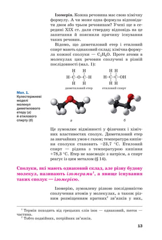 13
Це зумовлює відмінності у фізичних і хіміч/
них властивостях сполук. Диметиловий етер
за звичайних умов є газом; температура кипін/
ня сполуки становить –23,7 °С. Етиловий
спирт — рідина з температурою кипіння
+78,3 °С. Етер не взаємодіє з натрієм, а спирт
реагує із цим металом (§ 14).
Сполуки, які мають однаковий склад, але різну будову
молекул, називають ізомерами1
, а явище існування
таких сполук — ізомерією.
Ізомерію, зумовлену різною послідовністю
сполучення атомів у молекулах, а також різ/
ним розміщенням кратних2
зв’язків у них,
диметиловий етер етиловий спирт
1
Термін походить від грецьких слів isos — однаковий, meros —
частина.
2
Тобто подвійних, потрійних зв’язків.
Мал. 1.
Кулестержневі
моделі
молекул
диметилового
етеру (а)
й етилового
спирту (б)
Ізомерія. Кожна речовина має свою хімічну
формулу. А чи може одна формула відповіда/
ти двом або трьом речовинам? Учені ще в се/
редині ХІХ ст. дали ствердну відповідь на це
запитання й пояснили причину існування
таких речовин.
Відомо, що диметиловий етер і етиловий
спирт мають однаковий склад; хімічна форму/
ла кожної сполуки — С2Н6О. Проте атоми в
молекулах цих речовин сполучені в різній
послідовності (мал. 1):
а б
 