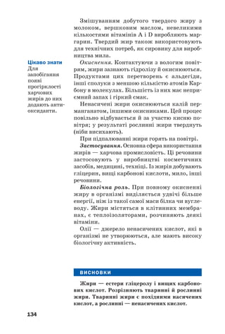 130
Загальна формула жирів —
,
де R, R′, R′′ — вуглеводневі залишки молекул
різних кислот.
Природні жири є похідними вищих (жир/
них) карбонових кислот, молекули яких, як
правило, мають нерозгалужену будову і
парну кількість атомів Карбону. Серед цих
кислот:
• пальмітинова С15Н31СООН,
або СН3–(СН2)14–СООН;
• стеаринова С17Н35СООН,
або СН3–(СН2)16–СООН;
• олеїнова С17Н33СООН,
або СН3–(СН2)7–СН=СН–(СН2)7–СООН;
• лінолева С17Н31СООН,
або СН3–(СН2)4–СН=СН–СН2–СН=СН–
–(СН2)7–СООН;
• ліноленова С17Н29СООН,
або СН3–(СН2–СН=СН)3–(СН2)7–СООН.
Жири завжди містять домішки — жирні
кислоти, вітаміни A, D, E, F, інші органічні
речовини, воду.
ВПРАВА. Скласти структурну формулу молекули жиру, в якій є за%
лишки молекул пальмітинової, стеаринової та олеїнової
кислот.
Розв’язання
Записуємо структурну формулу молекули гліцеролу, а після
неї навпроти кожної ОН/групи — структурну формулу молеку/
ли відповідної карбонової кислоти. Потім вилучаємо атоми
Гідрогену з усіх гідроксильних груп молекули гліцеролу,
ОН/групи з молекул кислот (ці атоми і групи атомів ви/
окремлено червоним кольором) і з’єднуємо отримані залишки
рисками, які імітують прості ковалентні зв’язки:
 