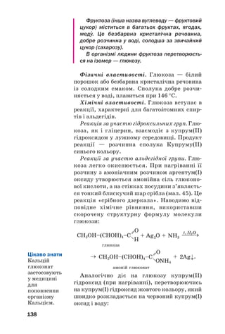 134
Змішуванням добутого твердого жиру з
молоком, вершковим маслом, невеликими
кількостями вітамінів А і D виробляють мар/
гарин. Твердий жир також використовують
для технічних потреб, як сировину для вироб/
ництва мила.
Окиснення. Контактуючи з вологим повіт/
рям, жири зазнають гідролізу й окиснюються.
Продуктами цих перетворень є альдегіди,
інші сполуки з меншою кількістю атомів Кар/
бону в молекулах. Більшість із них має непри/
ємний запах і гіркий смак.
Ненасичені жири окиснюються калій пер/
манганатом, іншими окисниками. Цей процес
повільно відбувається й за участю кисню по/
вітря; у результаті рослинні жири тверднуть
(ніби висихають).
При підпалюванні жири горять на повітрі.
Застосування. Основна сфера використання
жирів — харчова промисловість. Ці речовини
застосовують у виробництві косметичних
засобів, медицині, техніці. Із жирів добувають
гліцерин, вищі карбонові кислоти, мило, інші
речовини.
Біологічна роль. При повному окисненні
жиру в організмі виділяється удвічі більше
енергії, ніж із такої самої маси білка чи вугле/
воду. Жири містяться в клітинних мембра/
нах, є теплоізоляторами, розчиняють деякі
вітаміни.
Олії — джерело ненасичених кислот, які в
організмі не утворюються, але мають високу
біологічну активність.
ВИСНОВКИ
Жири — естери гліцеролу і вищих карбоно'
вих кислот. Розрізняють тваринні й рослинні
жири. Тваринні жири є похідними насичених
кислот, а рослинні — ненасичених кислот.
Цікаво знати
Для
запобігання
появі
прогірклості
харчових
жирів до них
додають анти/
оксиданти.
 