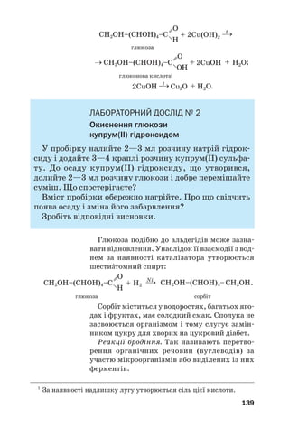 23
23
135
Жири зазнають гідролізу, окиснюються, роз'
кладаються при нагріванні, а ті, що утворені
ненасиченими кислотами, реагують з воднем,
галогенами.
Жири є невід’ємною складовою нашого хар'
чування, виконують важливі біологічні функції.
Їх використовують у харчовій і легкій промис'
ловості, медицині, техніці, як хімічну сировину.
?
161. Охарактеризуйте склад молекул жирів.
162. Чим різняться за походженням і складом молекул тверді жири й
рідкі (олії)?
163. Складіть скорочену структурну формулу молекули тригліцериду,
яка містить залишки олеїнової, лінолевої та ліноленової кислот.
164. Напишіть рівняння реакції гідролізу трипальмітину.
165. Яка маса розчину натрій гідроксиду з масовою часткою лугу 25 %
витрачається на добування мила із 5 т тригліцериду, молекула
якого містить залишки молекул стеаринової, пальмітинової та
олеїнової кислот?
166. Обчисліть масу гліцеролу, який утворився при взаємодії достат
ньої кількості калій гідроксиду з 10 кг триолеїну, що містив 2 %
домішок за масою.
167. За матеріалами з інтернету з’ясуйте, які жири та інші органічні
сполуки містяться у вершковому маслі.
Вуглеводи. Глюкоза
Матеріал параграфа допоможе вам:
 пригадати загальні відомості про вуглеводи;
 дізнатися про класифікацію вуглеводів;
 розширити свої знання про будову молекул і
властивості глюкози.
Вуглеводи. Найпоширеніші в природі орга/
нічні сполуки мають склад, який відповідає
 
