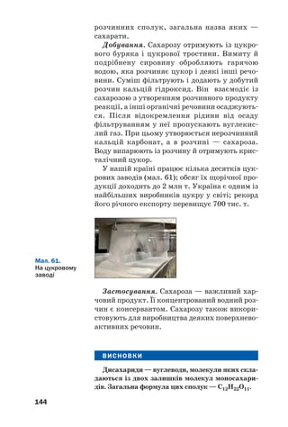 140
Під дією ферментів дріжджів глюкоза у вод/
ному розчині повільно перетворюється на ети/
ловий спирт. Назва цього процесу — спиртове
бродіння (с. 87). Його можна спрощено описа/
ти таким хімічним рівнянням:
С6Н12О6 → 2С2Н5ОН + 2СО2↑.
глюкоза етанол
Молочнокисле бродіння глюкози спричиня/
ють молочнокислі бактерії:
глюкоза молочна кислота
Спиртове бродіння здавна використовують
у виноробстві та пивоварінні. Молочнокисле
бродіння відбувається, наприклад, під час
квашення овочів.
Добування і використання. Глюкозу добу/
вають, здійснюючи гідроліз природних речо/
вин — крохмалю, цукру, целюлози (§ 24, 25).
При окисненні глюкози в організмі виді/
ляється необхідна для нього енергія. Тому цю
сполуку використовують у медицині (мал. 59)
як легкозасвоювану і калорійну речовину.
Вона входить до складу кровозамінних рідин.
Глюкозу застосовують і в харчовій промисло/
вості. Із цього вуглеводу добувають аскорбіно/
ву кислоту (вітамін С), кальцій глюконат.
Мал. 59.
Ампули
з розчином
глюкози
ВИСНОВКИ
Вуглеводи — найпоширеніші в природі орга'
нічні сполуки, які утворюються внаслідок фото'
синтезу. Їх загальна формула — Cn(H2O)m.
 