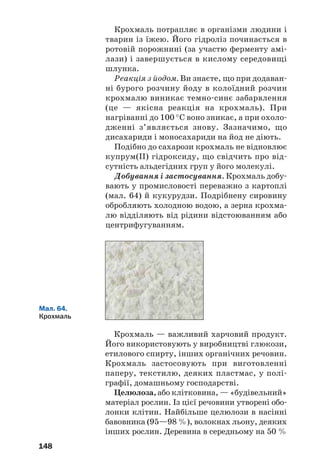 144
розчинних сполук, загальна назва яких —
сахарати.
Добування. Сахарозу отримують із цукро/
вого буряка і цукрової тростини. Вимиту й
подрібнену сировину обробляють гарячою
водою, яка розчиняє цукор і деякі інші речо/
вини. Суміш фільтрують і додають у добутий
розчин кальцій гідроксид. Він взаємодіє із
сахарозою з утворенням розчинного продукту
реакції, а інші органічні речовини осаджують/
ся. Після відокремлення рідини від осаду
фільтруванням у неї пропускають вуглекис/
лий газ. При цьому утворюється нерозчинний
кальцій карбонат, а в розчині — сахароза.
Воду випарюють із розчину й отримують крис/
талічний цукор.
У нашій країні працює кілька десятків цук/
рових заводів (мал. 61); обсяг їх щорічної про/
дукції доходить до 2 млн т. Україна є одним із
найбільших виробників цукру у світі; рекорд
його річного експорту перевищує 700 тис. т.
Мал. 61.
На цукровому
заводі
Застосування. Сахароза — важливий хар/
човий продукт. Її концентрований водний роз/
чин є консервантом. Сахарозу також викори/
стовують для виробництва деяких поверхнево/
активних речовин.
ВИСНОВКИ
Дисахариди — вуглеводи, молекули яких скла'
даються із двох залишків молекул моносахари'
дів. Загальна формула цих сполук — С12Н22О11.
 