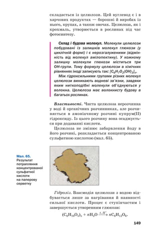 25
25
145
Важливим дисахаридом є сахароза. Це —
біла кристалічна речовина із солодким смаком,
розчинна у воді. Молекула сполуки складається
із залишків молекул глюкози і фруктози.
Сахароза зазнає гідролізу, взаємодіє з гідрок'
сидами деяких металічних елементів, при нагрі'
ванні розкладається.
Сахароза є харчовим продуктом. Цю речо'
вину також використовують у хімічній технології.
?
176. Які вуглеводи називають дисахаридами?
177. Порівняйте сахарозу і глюкозу за фізичними та хімічними власти
востями.
178. Напишіть хімічні рівняння, які відповідають наведеним нижче
перетворенням, і вкажіть умови перебігу реакцій:
сахароза → глюкоза → етанол → етиловий естер оцтової кислоти.
179. Обчисліть масову частку Карбону у вологому цукрі, якщо масова
частка води в ньому становить 5 %.
180. За графіком, наведеним на малюнку 60, визначте, насиченим чи
ненасиченим є:
а) 70 %й водний розчин сахарози за температури 60 °С;
б) 83 %й розчин сахарози за температури 100 °С.
181. Які маси цукру і його водного розчину з масовою часткою 10 %
потрібно змішати, щоб виготовити 200 г 20 %го розчину?
182. При гідролізі деякої маси сахарози утворилася удвічі менша маса
глюкози. Яка частка дисахариду перетворилася на моносахариди?
Полісахариди.
Крохмаль, целюлоза
Матеріал параграфа допоможе вам:
 дізнатися, які вуглеводи зараховують до поліса
харидів;
 пригадати властивості крохмалю і целюлози;
 отримати нову інформацію про крохмаль і целю
лозу.
 