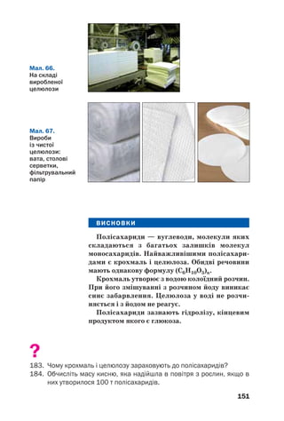 147
Склад і будова молекул. Крохмаль є сумішшю
двох полісахаридів — амілози й амілопектину.
Амілоза міститься всередині зерен крохмалю,
амілопектин — у їх оболонках. Амілопектину в
крохмалі в кілька разів більше, ніж амілози.
Молекули обох сполук складаються із залишків
молекул глюкози (у циклічній формі); їх довгі лан%
цюги закручені в спіралі (мал. 63). Молекули амі%
лопектину значно довші й розгалужені.
Мал. 62.
Часточки
картопляного
крохмалю
(дуже
збільшено)
Мал. 63.
Будова молекул
амілози (а) й
амілопектину (б) а б
Хімічні властивості. При нагріванні
крохмаль, на відміну від сахарози, не пла/
виться, а розкладається. Цей складний процес
завершується обвуглюванням речовини.
 Назвіть кінцеві продукти термічного роз/
кладу крохмалю.
Під дією ферментів або при нагріванні з
розбавленими неорганічними кислотами від/
бувається гідроліз крохмалю:
k або t, H2SO4
крохмаль + вода ⎯⎯
⎯⎯⎯→ глюкоза.
 Запишіть схему гідролізу крохмалю, вико/
риставши хімічні формули сполук.
 
