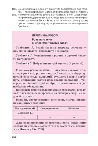 148
Крохмаль потрапляє в організми людини і
тварин із їжею. Його гідроліз починається в
ротовій порожнині (за участю ферменту амі
лази) і завершується в кислому середовищі
шлунка.
Реакція з йодом. Ви знаєте, що при додаван
ні бурого розчину йоду в колоїдний розчин
крохмалю виникає темносинє забарвлення
(це — якісна реакція на крохмаль). При
нагріванні до 100 °С воно зникає, а при охоло
дженні з’являється знову. Зазначимо, що
дисахариди і моносахариди на йод не діють.
Подібно до сахарози крохмаль не відновлює
купрум(ІІ) гідроксиду, що свідчить про від
сутність альдегідних груп у його молекулі.
Добування і застосування. Крохмаль добу
вають у промисловості переважно з картоплі
(мал. 64) й кукурудзи. Подрібнену сировину
обробляють холодною водою, а зерна крохма
лю відділяють від рідини відстоюванням або
центрифугуванням.
Мал. 64.
Крохмаль
Крохмаль — важливий харчовий продукт.
Його використовують у виробництві глюкози,
етилового спирту, інших органічних речовин.
Крохмаль застосовують при виготовленні
паперу, текстилю, деяких пластмас, у полі
графії, домашньому господарстві.
Целюлоза, або клітковина, — «будівельний»
матеріал рослин. Із цієї речовини утворені обо
лонки клітин. Найбільше целюлози в насінні
бавовника (95—98 %), волокнах льону, деяких
інших рослин. Деревина в середньому на 50 %
 