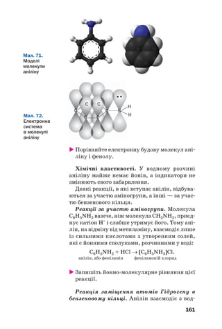 157
В електронних формулах молекул амінів,
крім спільних електронних пар, часто показу/
ють і «неподілену» пару 2s/електронів ато/
ма Нітрогену:
метиламін
Спільні електронні пари в молекулі аміну
зміщуються до атома Нітрогену (мал. 70). На
цьому атомі зосереджується негативний
заряд, а на іншій частині молекули — пози/
тивний. Отже, молекули амінів полярні.
Мал. 69.
Моделі
молекули
метиламіну
Мал. 70.
Зміщення
електронних
пар у молекулі
метиламіну
H C
N
H
H
H
H
δ+
δ+
δ+
δ+
δ+
δ–
Фізичні властивості. За звичайних умов
метиламін, етиламін і деякі інші аміни є газа/
ми, решта — рідини або тверді речовини. Газо/
подібні та рідкі аміни мають різкий неприєм/
ний запах.
Аміни з невеликими відносними молеку/
лярними масами добре розчиняються у воді.
Температури кипіння амінів вищі, ніж від/
повідних вуглеводнів. Це пояснюється здат/
ністю молекул амінів утворювати водневі
зв’язки.
Хімічні властивості. Наявність у молеку/
лах амінів електронегативних атомів Нітроге/
ну з неподіленою парою електронів зумовлює
характерні хімічні властивості цих сполук.
 
