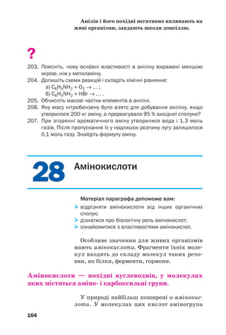 27
27
160
201. Виведіть хімічну формулу насиченого аміну, якщо:
а) його пара важча за повітря у 2,52 раза;
б) масова частка Нітрогену в сполуці становить 0,311.
202. При згорянні аміну, молекула якого містила одну аміногрупу,
утворилася водяна пара і 0,3 моль газів. Після конденсації водя
ної пари і пропускання решти продуктів реакції в надлишок роз
чину лугу залишилося 0,1 моль газу. Знайдіть формулу аміну.
Анілін
Матеріал параграфа допоможе вам:
 дізнатися про склад і будову молекули аніліну;
 з’ясувати властивості аніліну;
 отримати відомості про добування аніліну, його
застосування і вплив на довкілля.
Найпростішим ароматичним аміном є анілін,
або феніламін C6H5NH2. Це — безбарвна рідина
з характерним запахом, яка розчиняється
у спирті, бензені, але малорозчинна у воді.
Будова молекули. Молекула аніліну склада/
ється з двох частин — аміногрупи і бензеново/
го кільця (мал. 71). Неподілена електронна
пара атома Нітрогену утворює спільну елек/
тронну систему з p/електронами бензенового
кільця (мал. 72). Частина електронної густи/
ни від атома Нітрогену переміщується в кіль/
це й нерівномірно розподіляється по ньому1
:
1
Найбільша електронна густина в бензеновому кільці зосереджу/
ється в орто/ і пара(положеннях (с. 96).
 