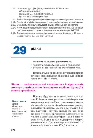 166
Таблиця 4
Формули і назви деяких α'амінокислот
* У дужках — символ амінокислоти.
1
Інша назва — внутрішні солі.
Мал. 75.
Моделі
молекули
амінооцтової
кислоти
Мал. 76.
Амінооцтова
кислота
Будова. На відміну від карбонових і неорга/
нічних кислот амінокислоти складаються не з
молекул, а з особливих йонів, які називають
біполярними1
. Такий йон утворюється в роз/
чині внаслідок відщеплення катіона H+
від
карбоксильної групи і приєднання його до амі/
ногрупи. На атомі Оксигену виникає негатив/
 