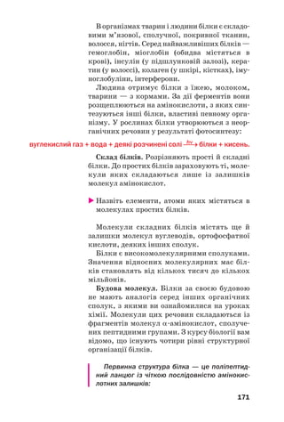 167
ний заряд, а на атомі Нітрогену — позитивний
(+
NH3–CHR–COO–
):
Фізичні властивості. Амінокислоти — крис/
талічні речовини. Вони добре розчиняються у
воді, а в органічних розчинниках, як прави/
ло, нерозчинні. Водні розчини амінокислот з
однією карбоксильною й однією аміногрупою в
молекулі майже нейтральні; в них індикатори
не змінюють свого забарвлення. Деякі аміно/
кислоти мають солодкий або гіркий смак.
Хімічні властивості. Завдяки наявності в
молекулах кислотних (–СООН) і осн¼вних
(–NH2) груп атомів амінокислоти є амфотер/
ними сполуками. Вони реагують із лугами і
кислотами з утворенням солей. У першому
випадку взаємодія відбувається за участю кар/
боксильної групи молекули кислоти
H2N–CH2–COOH + NaOH → H2N–CH2–COONa + H2O,
аміноетанова кислота натрій аміноетаноат
а в другому — за участю аміногрупи:
H2N–CH2–COOH + HCl → [H3N–CH2–COOH]Cl.
гліцин гліциній хлорид
α%Амінокислота взаємодіє у водному розчині
з купрум(ІІ) гідроксидом з утворенням сполуки
синього кольору (мал. 77). Ця реакція є якісною
на α%амінокислоти.
Реакції між амінокислотами. За певних
умов молекули α/амінокислот взаємодіють
одна з одною. Продуктами таких реакцій є
пептиди. Схема утворення дипептиду із двох
молекул аміноетанової кислоти:
 