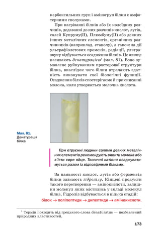 169
Мал. 79.
Амінокислоти
в лікарському
препараті
ВИСНОВКИ
Амінокислоти — похідні вуглеводнів, у моле'
кулах яких містяться аміно' і карбоксильні
групи. У молекулах α'амінокислот аміногрупа
сполучена з найближчим до карбоксильної групи
атомом Карбону. Фрагменти молекул двадцяти
α'амінокислот є складниками молекул білків.
Амінокислоти — амфотерні сполуки. Вони
реагують з лугами і кислотами. Молекули амі'
нокислот можуть взаємодіяти між собою. При
цьому утворюються пептиди — сполуки, моле'
кули яких складаються із фрагментів молекул
амінокислот, сполучених пептидними групами
атомів –СО–NH–.
Амінокислоти використовують у медицині,
додають у корми сільськогосподарських тварин.
?
208. Які сполуки називають амінокислотами?
209. Знайдіть відповідність:
Структурна формула молекули Назва амінокислоти
a) 3аміно3метилбутанова;
б) 3аміно2метилбутанова;
в) 2аміно3,4диметилпентанова.
 