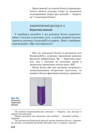 29
29
170
210. Складіть структурні формули молекул таких кислот:
а) 2амінопентанової;
б) 3аміно2,3диметилбутанової;
в) 4аміно3метилбутанової.
211. Зобразіть структурну формулу молекули αамінобутанової кислоти.
212. Порівняйте хімічні властивості етанової та аміноетанової кислот.
213. Обчисліть масову частку Карбону в γаміномасляній кислоті.
214. Яку масу амінооцтової кислоти потрібно розчинити у 100 мл води,
щоб виготовити розчин із масовою часткою сполуки 16,7 %?
215. Змішали однакові кількості речовини гліцину й аланіну. Обчисліть
масові частки амінокислот у суміші.
Білки
Матеріал параграфа допоможе вам:
 пригадати склад і функції білків в організмах;
 розширити свої знання про властивості білків.
Велика група природних нітрогеновмісних
речовин має важливе значення для живих
організмів. Це — білки.
Білки — поліпептиди, які складаються із фрагментів
молекул α'амінокислот і виконують особливі функції в
живих організмах.
Білки є «будівельним» матеріалом для клі/
тин. Крім того, вони регулюють обмін речовин
(наприклад, гемоглобін «транспортує» кисень
від легенів до тканин), забезпечують рухову
діяльність організму, захист від сторонніх біл/
ків, бактерій, вірусів. Більшість хімічних
процесів у живих організмах відбувається за
участю білків/каталізаторів; їхня назва —
ферменти. Білки також є джерелом енергії
для організму. При повному розщепленні 1 г
білка виділяється понад 17 кДж теплоти.
Цікаво знати
Білки
містяться
також у
безклітинних
організмах —
вірусах.
 