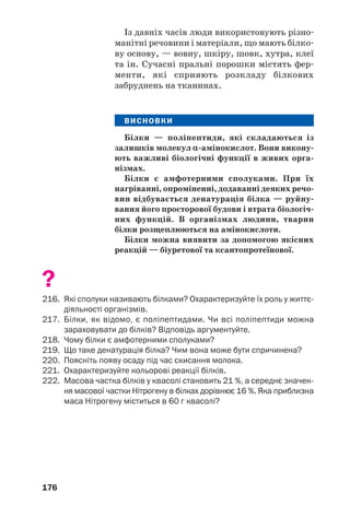 172
(R — вуглеводневі та інші залишки).
Ланцюг може набувати певної просторової
форми (здебільшого — спіралі) завдяки утво%
ренню водневого зв’язку між атомом Оксигену
СО%групи одного витка спіралі й атомом Гідроге%
ну NH%групи сусіднього витка. Таку структуру
білка називають вторинною (мал. 80).
Третинна структура формується при згортанні
спіралі поліпептидного ланцюга у клубок (гло%
булу) внаслідок виникнення зв’язків –S–S–,
–СОО– ...+
NH3– між фрагментами молекул.
Четвертинна структура білка є системою
складної форми; у ній об’єднано кілька глобул.
Це — єдиний комплекс, який виконує певну
функцію в живому організмі. Між фрагментами
глобул виникають нові водневі та інші зв’язки.
Таку структуру має гемоглобін; його молекула
складається із чотирьох глобул.
— Водневий зв’язок
Мал. 80.
Вторинна
структура
білка
Властивості білків. Деякі білки розчиня/
ються у воді; при цьому утворюються колоїдні
розчини. Завдяки наявності в молекулах
 