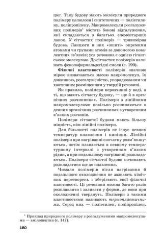 176
Із давніх часів люди використовують різно/
манітні речовини і матеріали, що мають білко/
ву основу, — вовну, шкіру, шовк, хутра, клеї
та ін. Сучасні пральні порошки містять фер/
менти, які сприяють розкладу білкових
забруднень на тканинах.
ВИСНОВКИ
Білки — поліпептиди, які складаються із
залишків молекул α'амінокислот. Вони викону'
ють важливі біологічні функції в живих орга'
нізмах.
Білки є амфотерними сполуками. При їх
нагріванні, опроміненні, додаванні деяких речо'
вин відбувається денатурація білка — руйну'
вання його просторової будови і втрата біологіч'
них функцій. В організмах людини, тварин
білки розщеплюються на амінокислоти.
Білки можна виявити за допомогою якісних
реакцій — біуретової та ксантопротеїнової.
?
216. Які сполуки називають білками? Охарактеризуйте їх роль у життє
діяльності організмів.
217. Білки, як відомо, є поліпептидами. Чи всі поліпептиди можна
зараховувати до білків? Відповідь аргументуйте.
218. Чому білки є амфотерними сполуками?
219. Що таке денатурація білка? Чим вона може бути спричинена?
220. Поясніть появу осаду під час скисання молока.
221. Охарактеризуйте кольорові реакції білків.
222. Масова частка білків у квасолі становить 21 %, а середнє значен
ня масової частки Нітрогену в білках дорівнює 16 %. Яка приблизна
маса Нітрогену міститься в 60 г квасолі?
 