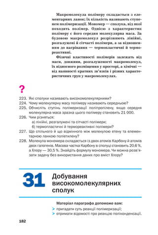 178
За деякими властивостями ці матеріали пере/
важають традиційні — дерево, кераміку,
скло, металічні сплави. Синтетичні матеріали
набули широкого використання у промисло/
вості, будівництві, медицині, засобах зв’язку,
на транспорті, а також у нашому повсякден/
ному житті, на роботі, відпочинку (схема 6).
Схема 6
Застосування матеріалів
на основі синтетичних високомолекулярних сполук
ВИРОБИ
ІЗ СИНТЕТИЧНИХ
МАТЕРІАЛІВ
Серед синтетичних високомолекулярних
сполук — поліетилен, поліпропілен, полісти/
рол. Загальна назва цих та інших подібних
речовин — полімери. (Часто полімерами нази/
вають усі високомолекулярні сполуки.)
Склад і будова. Високомолекулярні сполуки
складаються з дуже довгих молекул, які нази/
вають макромолекулами. У цих частинках
багаторазово повторюється певна група ато/
мів — елементарна ланка. Кількість таких
ланок у макромолекулі називають ступенем
полімеризації. При написанні формули поліме/
 