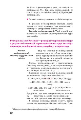 180
цюг. Таку будову мають молекули природного
полімеру целюлози і синтетичних — поліетиле/
ну, поліпропілену. Макромолекули розгалуже/
них полімерів1
містять бокові відгалуження,
які складаються з багатьох елементарних
ланок. У сітчастих полімерів — тривимірна
будова. Ланцюги в них «зшиті» окремими
атомами чи групами атомів за допомогою кова/
лентних зв’язків; уся речовина є однією гігант/
ською молекулою. До сітчастих полімерів нале/
жать фенолоформальдегідні смоли (с. 190).
Фізичні властивості полімерів значною
мірою визначаються масою макромолекул, їх
довжиною, розгалуженістю, упорядкованим чи
хаотичним розміщенням у твердій речовині.
Як правило, полімери нерозчинні у воді, а
ті, що мають сітчасту будову, — ще й в орга/
нічних розчинниках. Полімери з лінійними
макромолекулами повільно розчиняються в
деяких органічних розчинниках з утворенням
в’язких розчинів.
Полімери сітчастої будови мають більшу
міцність, ніж лінійні полімери.
Для більшості полімерів не існує певних
температур плавлення і кипіння. Лінійні
полімери при нагріванні спочатку розм’якшу/
ються, потім плавляться в певному темпера/
турному інтервалі з утворенням в’язких
рідин, а при подальшому нагріванні розклада/
ються. Полімери сітчастої будови починають
розкладатися ще до плавлення.
Чимало полімерів після нагрівання й
подальшого охолодження не зазнають хіміч/
них перетворень і зберігають свої фізичні
властивості. Ці речовини можна багато разів
розплавляти і заливати у форми, де вони при
охолодженні тверднуть. Полімери з такими
властивостями називають термопластични/
ми. Серед них — поліетилен, поліпропілен.
1
Приклад природного полімеру з розгалуженими макромолекула/
ми — амілопектин (с. 147).
 