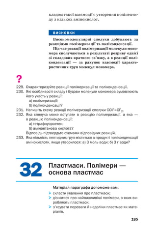 181
Із термопластичних полімерів за допомогою
пресування, лиття виготовляють вироби різ/
ного призначення.
Існують також полімери, які під час нагрі/
вання втрачають здатність плавитися, а
також пластичність. Це — результат необо/
ротних хімічних змін у речовинах, пов’язаних
з утворенням додаткових ковалентних зв’яз/
ків і формуванням сітчастої будови. Такі полі/
мери називають термореактивними. До них
належать фенолоформальдегідні смоли.
Хімічні властивості полімерів залежать від
наявності в їхніх макромолекулах кратних
зв’язків, різних функціональних груп. Багато
полімерів реагує з окисниками, концентрова/
ними розчинами кислот і лугів. Значну хіміч/
ну інертність виявляють поліетилен і поліпро/
пілен.
Полімери — термічно нестійкі сполуки.
Реакцію розкладу поліетилену
t
(–CH2–СН2–)n → nCH2=СН2↑
використовують у лабораторії для добування
етену (мал. 85).
Мал. 85.
Розклад
поліетилену
і знебарвлення
етеном бромної
води
ВИСНОВКИ
Речовини, молекули яких побудовані з вели'
кої кількості однакових або різних груп атомів,
називають високомолекулярними сполуками,
або полімерами.
(–СН2–СН2–)n
С2Н4
знебарвлена
бромна вода
 