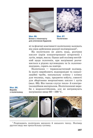 183
Високомолекулярні сполуки добувають,
здійснюючи реакції полімеризації та полікон/
денсації.
Реакція полімеризації. Із цим типом хіміч/
них реакцій ви ознайомилися, вивчаючи
поліетилен. Під час утворення макромолекул
цього полімеру в кожній молекулі етену руй/
нується один зі складників подвійного зв’яз/
ку, і молекули сполучаються в довгий лан/
цюг простим ковалентним зв’язком (с. 53).
Наводимо схему утворення полімеру з іншо/
го ненасиченого вуглеводню — пропену:
Реакція полімеризації — реакція утворення полімеру
в результаті послідовного сполучення молекул моно'
мера за рахунок розриву одного зі складників кратного
зв’язку1
.
Загальна схема реакцій полімери/
зації за участю ненасичених вуглевод/
нів та їх похідних, молекули яких
містять один подвійний зв’язок, —
Реакція полімеризації
nA=B → (–A–B–)n
мономер полімер
1
Тобто розриву π/зв’язків.
 
