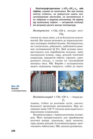 184
де X — H (мономером є етен, полімером —
поліетилен), CH3 (пропен, поліпропілен), Cl
(вінілхлорид, полівінілхлорид), C6H5 (стирол,
полістирол)1
.
 Складіть схему утворення полівінілхлориду.
У реакції полімеризації можуть брати
участь дві різні сполуки (два мономери); у
цьому разі утворюється співполімер.
Реакція поліконденсації. Такі реакції реа/
лізуються за участю характеристичних груп
мономерів.
Реакція поліконденсації — реакція утворення полімеру
в результаті взаємодії характеристичних груп молекул
мономера з виділенням води, амоніаку, хлороводню.
Під час реакції поліконденсації
взаємодіють між собою характерис/
тичні групи різних молекул мономе/
ра. Таких груп у кожній молекулі
має бути принаймні дві.
Процес поліконденсації є ступінчастим.
Спочатку взаємодіють дві молекули мономера
з утворенням молекули димера, потім реагу/
ють димерні молекули і т. д.
Наводимо схему реакції поліконденсації
двохŽтомного спирту етиленгліколю:
Зрозуміло, що маса макромолекули поліме/
ру — продукту реакції поліконденсації —
менша, ніж сумарна маса молекул мономера.
У реакції поліконденсації можуть брати
участь два мономери або навіть більше. При/
Реакція
поліконденсації
мономер ⎯⎯→ полімер
–H2O
(або ін.)
1
Для двох останніх мономерів наведено традиційні назви.
 