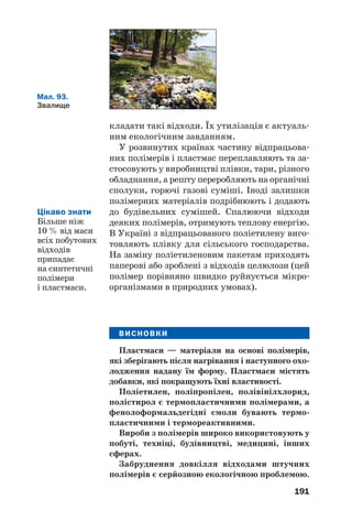 187
ні та фізичні властивості поліетилену залежать
від умов здійснення реакції полімеризації1
.
На поліетилен не діють вода, розчини
кислот (крім концентрованої нітратної) і
лугів, жири, масла. Однак цей полімер нестій/
кий щодо галогенів, при нагріванні розчи/
няється в рідких вуглеводнях та їх галогено/
похідних, горить на повітрі.
Поліетилен — термопластичний полімер.
Із нього виробляють водопровідні та каналі/
заційні труби, пакувальну плівку і плівку
для теплиць, тару, предмети побуту, ємності
для зберігання неорганічних кислот і лугів
(мал. 88). Він також слугує тепло/ й електро/
ізоляційним матеріалом. Поліетиленові виро/
би є морозостійкими, але не витримують
нагрівання вище 60—100 °С.
Мал. 86.
Блоки з пінопласту
для утеплення будинків
Мал. 88.
Вироби
з поліетилену
Мал. 87.
Поліетилен
1
Розрізняють поліетилен високого й низького тиску. Полімер
другого виду має трохи більшу густину.
 
