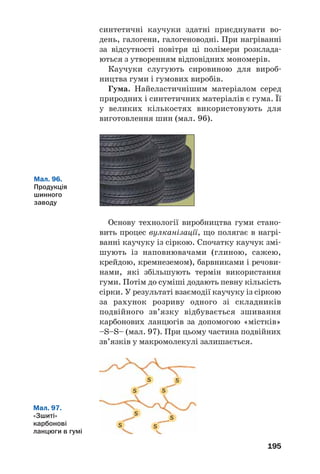 191
кладати такі відходи. Їх утилізація є актуаль/
ним екологічним завданням.
У розвинутих країнах частину відпрацьова/
них полімерів і пластмас переплавляють та за/
стосовують у виробництві плівки, тари, різного
обладнання, а решту переробляють на органічні
сполуки, горючі газові суміші. Іноді залишки
полімерних матеріалів подрібнюють і додають
до будівельних сумішей. Спалюючи відходи
деяких полімерів, отримують теплову енергію.
В Україні з відпрацьованого поліетилену виго/
товляють плівку для сільського господарства.
На заміну поліетиленовим пакетам приходять
паперові або зроблені з відходів целюлози (цей
полімер порівняно швидко руйнується мікро/
організмами в природних умовах).
ВИСНОВКИ
Пластмаси — матеріали на основі полімерів,
які зберігають після нагрівання і наступного охо'
лодження надану їм форму. Пластмаси містять
добавки, які покращують їхні властивості.
Поліетилен, поліпропілен, полівінілхлорид,
полістирол є термопластичними полімерами, а
фенолоформальдегідні смоли бувають термо'
пластичними і термореактивними.
Вироби з полімерів широко використовують у
побуті, техніці, будівництві, медицині, інших
сферах.
Забруднення довкілля відходами штучних
полімерів є серйозною екологічною проблемою.
Мал. 93.
Звалище
Цікаво знати
Більше ніж
10 % від маси
всіх побутових
відходів
припадає
на синтетичні
полімери
і пластмаси.
 