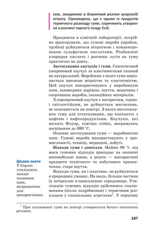 193
Природний (натуральний) каучук містить/
ся в соку деяких рослин. Цей сік нагадує моло/
ко (мал. 94) і є емульсією каучуку у воді.
Мал. 94.
Збирання
соку гевеї
Основу натурального каучуку становить полі%
ізопрен. У макромолекулі цього полімеру групи
СН2 розміщені з одного боку від подвійного
зв’язку:
Натуральний каучук має білий колір; він
легший за воду, розчиняється в бензині, бен/
зені, деяких інших органічних розчинниках.
Полімер повільно окиснюється киснем повіт/
ря. Щоб запобігти окисненню каучуку, щойно
добутого із соку рослини, і розмноженню в
ньому бактерій, його обробляють розбавлени/
ми розчинами кислот (мурашиної, оцтової)
або інших речовин, промивають водою і вису/
шують. У результаті каучук набуває жовтува/
того кольору (мал. 95).
Серед усіх природних високомолекулярних
сполук лише каучук виявляє високу еластич/
Мал. 95.
На виробництві
натурального
каучуку
 