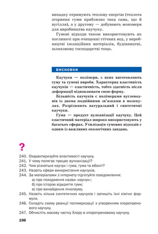 194
ність. Така властивість каучуку зумовлена
можливістю згортання його лінійних макро/
молекул у клубки. Якщо пластинку із каучу/
ку розтягувати, то макромолекули випрямля/
ються, а якщо після цього «відпустити», то
вони повернуться в попередній стан, і пла/
стинка набуде початкової довжини. Доклав/
ши більшого зусилля, каучукову пластинку
можна розірвати.
Синтетичні каучуки. Натуральний каучук
добувають у значній кількості, проте цього
недостатньо для задоволення зростаючих
потреб. Тому вчені створили синтетичні каучу/
ки, які успішно замінюють природний каучук
і широко застосовуються в різних сферах.
Більшість каучуків походить від вуглевод/
нів із двома подвійними зв’язками в молекулі
(с. 54). Залежно від мономера розрізняють
бутадієновий каучук, ізопреновий (аналог
натурального), хлоропреновий та ін. Їх добу/
вають, здійснюючи реакції полімеризації,
переважно за участю каталізаторів.
Загальна схема утворення каучуків:
де Y — H (мономером є бута/1,3/дієн, поліме/
ром — бутадієновий каучук, або полібутадієн);
CH3 (мономер — ізопрен, полімер — ізопрено/
вий каучук, або поліізопрен); Cl (мономер —
хлоропрен, полімер — хлоропреновий каучук,
або поліхлоропрен).
 Напишіть схему реакції полімеризації бута/
1,3/дієну.
Хімічні властивості. Маючи подвійні
зв’язки в макромолекулах, натуральний і
Цікаво знати
Бутадієн/
стирольний
каучук —
продукт
полімеризації
двох сполук/
мономерів.
 