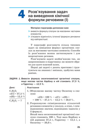 4
4
21
Розв’язування задач
на виведення хімічної
формули речовини (І)
Матеріал параграфа допоможе вам:
 вивести формулу сполуки за масовими частками
елементів;
 з’ясувати відмінність істинної формули речовини
від найпростішої.
У параграфі розглянуто кілька типових
задач на виведення формул органічних спо/
лук за масовими частками елементів. Способи
їх розв’язання можна застосовувати і для
неорганічних речовин.
Розв’язувати задачі необов’язково так, як
запропоновано в підручнику; ви можете обра/
ти для цього власний шлях.
Перші дві задачі є досить простими і ґрун/
туються на знаннях і вміннях, здобутих вами
раніше.
ЗАДАЧА 1. Вивести формулу оксигеновмісної органічної сполуки,
якщо масова частка Карбону в ній становить 37,5 %,
а Гідрогену — 12,5 %.
Дано:
СxНyОz
Z(С) = 37,5 %
Z(Н) = 12,5 %
СxНyОz — ?
Розв’язання
1. Обчислюємо масову частку Оксигену в спо/
луці:
Z(O) = 100 % – Z(С) – Z(H) =
= 100 % – 37,5 % – 12,5 % = 50,0 %.
2. Розраховуємо співвідношення кількостей
речовини елементів у сполуці, а отже, і спів/
відношення значень відповідних індексів у
її формулі.
Нехай маса оксигеновмісної органічної спо/
луки становить 100 г. Тоді маса Карбону в
ній дорівнює 37,5 г, Гідрогену — 12,5 г, а
Оксигену — 50,0 г.
 