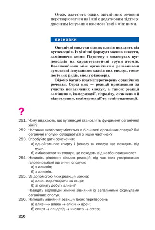 206
Склад органічних сполук. Вам добре відомо,
що будь/яка органічна речовина є сполукою
Карбону. Найпростішими за якісним складом
є вуглеводні; це сполуки Карбону з Гідроге/
ном. Оксигеновмісні органічні сполуки —
спирти, альдегіди, карбонові кислоти, вугле/
води, жири — утворені трьома елементами.
Їхні молекули, крім атомів Карбону і Гідроге/
ну, містять атоми Оксигену. Аміни — сполуки
Карбону, Гідрогену і Нітрогену, а в молекулах
амінокислот і білків є ще й атоми Оксигену.
Вуглеводні називають родоначальниками
органічних сполук. Якщо атом Гідрогену в
молекулі вуглеводню замінити на характерис/
тичну групу атомів — гідроксильну, альде/
гідну, карбоксильну чи аміногрупу, отрима/
ємо молекулу спирту, альдегіду, карбонової
кислоти або аміну:
CH3–CH2OH CH3–CH2CHO
CH3–CH2Н
CH3–CH2COOH CH3–CH2NH2
Можливі заміни кількох атомів Гідрогену на
таку саму кількість характеристичних груп.
 Назвіть насичений вуглеводень, від якого
походить гліцерол. Зіставте молекули обох
сполук за складом.
Органічні сполуки поділяють на класи.
Кожний клас сполук складається з гомоло/
гічних рядів. Гомологічний ряд об’єднує
велику групу речовин однакового якісного
складу, молекули яких різняться на одну або
більше груп СН2. Серед вуглеводнів виокрем/
люють гомологічний ряд метану (табл. 1,
с. 29), гомологічний ряд етену та ін. Прикла/
ди сполук, що започатковують гомологічний
ряд етину:
НС≡СН НС≡С–СН3 НС≡С–СН2–СН3.
етин пропін бут/1/ін
Цікаво знати
У молекулах
метал/
органічних
сполук
є ковалентні
зв’язки
між атомами
Карбону
і металічних
елементів.
 