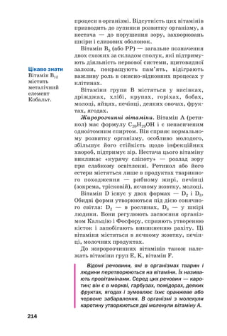 210
Отже, здатність одних органічних речовин
перетворюватися на інші є додатковим підтвер/
дженням існування взаємозв’язків між ними.
ВИСНОВКИ
Органічні сполуки різних класів походять від
вуглеводнів. Їх хімічні формули можна вивести,
замінюючи атоми Гідрогену в молекулах вуг'
леводнів на характеристичні групи атомів.
Взаємозв’язки між органічними речовинами
зумовлені існуванням класів цих сполук, гомо'
логічних рядів, сполук'ізомерів.
Відомо багато взаємоперетворень органічних
речовин. Серед них — реакції приєднання за
участю ненасичених сполук, а також реакції
заміщення, ізомеризації, гідролізу, окиснення й
відновлення, полімеризації та поліконденсації.
?
251. Чому вважають, що вуглеводні становлять фундамент органічної
хімії?
252. Частинки якого типу містяться в більшості органічних сполук? Які
органічні сполуки складаються з інших частинок?
253. Спробуйте дати означення:
а) одноŽтомного спирту і фенолу як сполук, що походять від
води;
б) амінокислот як сполук, що походять від карбонових кислот.
254. Напишіть рівняння кількох реакцій, під час яких утворюються
галогеновмісні органічні сполуки:
а) з алканів;
б) з алкенів.
255. За допомогою яких реакцій можна:
а) алкен перетворити на спирт;
б) зі спирту добути алкен?
Наведіть відповідні хімічні рівняння із загальними формулами
органічних сполук.
256. Напишіть рівняння реакцій таких перетворень:
а) алкан → алкен → алкін → арен;
б) спирт → альдегід → кислота → естер;
 