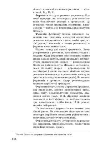 212
ки, алкалоїди, гормони. Ці сполуки спочатку
було виявлено в природі (передусім у росли/
нах). Згодом більшість таких речовин учені
почали добувати в лабораторіях.
Біологічно активні речовини різняться за
складом і будовою молекул. Серед них багато
нітрогеновмісних сполук. Їхні молекули
містять цикли, до яких, крім атомів Карбону,
входять атоми Нітрогену, Оксигену.
Біологічно активні речовини є в складі
численних лікарських засобів.
Вітаміни. Людині для забезпечення нор/
мальної життєдіяльності, крім води, білків,
жирів, вуглеводів, солей, необхідні вітаміни1
.
Вітаміни — органічні сполуки, які потрібні живим
організмам у незначній кількості для здійснення
важливих біохімічних і фізіологічних процесів.
Молекули вітамінів є «постачальниками»
груп атомів, з яких в організмі утворюються
молекули ферментів (с. 216).
Вітаміни містяться в харчових продуктах
рослинного (мал. 108) і тваринного походжен/
ня. Деякі з них утворюються в організмах
людини і тварин, але в недостатній кількості.
1
Слово походить від латинського vita — життя і назви класу орга/
нічних сполук аміни, до якого належить чимало вітамінів.
Мал. 108.
Овочі
та фрукти —
джерела
вітамінів
Добова потреба людини у вітамінах стано/
вить від кількох мікрограмів до кількох мілі/
грамів, а у вітаміні С — 50—60 мг.
 
