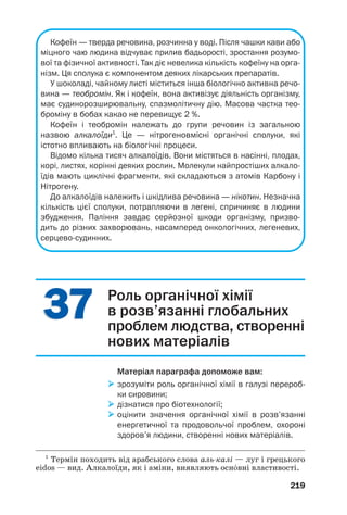 215
Добування і використання вітамінів.
Вітаміни добувають за допомогою хімічних
реакцій, мікробіологічним синтезом, а деякі —
із природної сировини.
Фармацевтичні підприємства випускають
лікарські препарати, загальна назва яких —
полівітаміни. Найпростіші з них містять віта/
міни А, В і С, а також глюкозу, цукор, крох/
маль, харчові барвники. Одна чи кілька пігу/
лок або капсул задовольняють добову потребу
людини у відповідних вітамінах. Добре відомі
вітчизняні полівітамінні препарати «Ревіт»,
«Гексавіт», «Декамевіт» (мал. 110).
Мал. 110.
Вітамінні
препарати
Деякі вітаміни, насамперед аскорбінову
кислоту, використовують як добавки до напо/
їв, солодощів, харчових продуктів для дітей.
Вітаміни, як і інші органічні речовини, роз/
кладаються при нагріванні. Тому, готуючи їжу,
слід дотримуватися певного температурного
режиму й оптимальної тривалості процесу.
За істотної нестачі будь/якого вітаміну
(такий стан організму називають авітаміно/
зом1
) розвиваються хвороби. Вживання віта/
мінів у надмірних кількостях призводить до
гіпервітамінозу2
, наслідки якого також є
негативними.
Вітаміни потрібні не лише людині. У корми
для сільськогосподарських тварин добавляють
1
Грецьке а... — початкова частина слова, яка означає заперечення.
2
Термін походить від грецького слова hyper — над, понад.
 