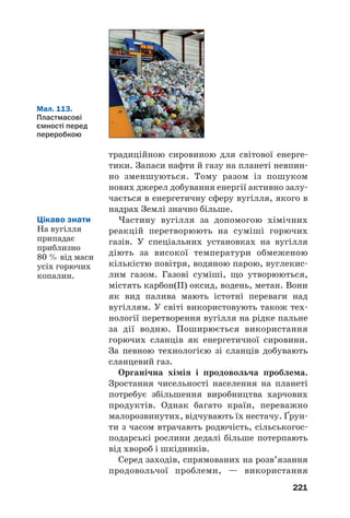 217
Антибіотики1
— речовини, що «синтезуються»
деякими мікроорганізмами (пліснявою, бакте%
ріями, грибками), рослинами і мають протибак%
теріальну та противірусну дію. Для виявлення
цих властивостей достатньо дуже малої концен%
трації антибіотика, наприклад 1 мг на 100 кг
маси середовища, в якому він діє.
Першим антибіотиком, який почали викорис%
товувати в медицині, був пеніцилін — речовина,
яка виробляється деякими видами плісняви.
Починаючи із 40%х років ХХ ст., цей антибіотик
застосовували для лікування туберкульозу, пнев%
монії, багатьох інфекційних та інших хвороб. Пізні%
ше було винайдено ефективні замінники пеніци%
ліну — тетрациклін, стрептоміцин, левоміцетин.
Бактерії за дії антибіотиків поступово зміню%
ються і стають менш чутливими до них. Збіль%
шення доз цих речовин негативно позначається
на організмі людини; виникають алергії, слаб%
шає імунна система. Тому важливим є пошук
нових антибіотиків, вивчення їх впливу не лише
на шкідливі мікроорганізми, а й на людину.
Більшість антибіотиків добувають за допомо%
гою хімічних реакцій.
ВИСНОВКИ
Біологічно активні речовини — речовини, які
впливають на різноманітні процеси в живих
1
Термін походить від грецьких префікса anti/ і слова bios — життя.
Мал. 111.
Результати
«роботи»
ферментів
 