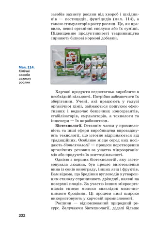 218
організмах. До них належать вітаміни, фермен
ти, антибіотики, деякі інші групи органічних
речовин.
Вітаміни потрібні організму в незначній кіль
кості для здійснення біохімічних і фізіологіч
них процесів. Розрізняють водорозчинні та
жиророзчинні вітаміни. Більшість із них надхо
дить в організм під час харчування.
Ферменти виконують роль каталізаторів
хімічних реакцій, які відбуваються в організмі.
?
261. Які групи органічних речовин називають біологічно активними?
262. Яке значення мають вітаміни для людини?
263. Назвіть кілька водорозчинних і жиророзчинних вітамінів.
264. Обчисліть відносну молекулярну масу вітаміну В2, якщо його
молекула містить чотири атоми Нітрогену, а масова частка цього
елемента у вітаміні становить 14,9 %.
265. Яку функцію виконують ферменти в організмі?
ДЛЯ ДОПИТЛИВИХ
Алкалоїди
Щодня ми п’ємо чай, а часто — і каву. Ці популярні напої містять
біологічно активну речовину, назва якої — кофеїн. Масова частка
сполуки в чайному листі може сягати 5 %, а в кавових зернах —
1,5 % (мал. 112). Кофеїн міститься і в горіхах кола; їх використовують
для виготовлення напою «кока=кола».
Мал. 112.
Джерела
кофеїну
 