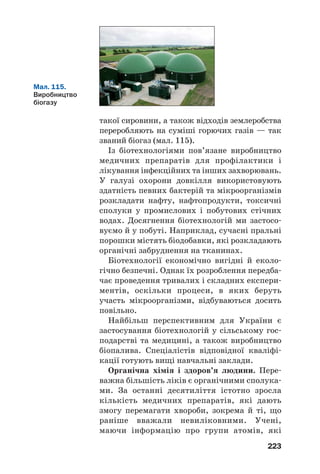 37
37
219
Кофеїн — тверда речовина, розчинна у воді. Після чашки кави або
міцного чаю людина відчуває прилив бадьорості, зростання розумо
вої та фізичної активності. Так діє невелика кількість кофеїну на орга
нізм. Ця сполука є компонентом деяких лікарських препаратів.
У шоколаді, чайному листі міститься інша біологічно активна речо
вина — теобромін. Як і кофеїн, вона активізує діяльність організму,
має судинорозширювальну, спазмолітичну дію. Масова частка тео
броміну в бобах какао не перевищує 2 %.
Кофеїн і теобромін належать до групи речовин із загальною
назвою алкалоїди1
. Це — нітрогеновмісні органічні сполуки, які
істотно впливають на біологічні процеси.
Відомо кілька тисяч алкалоїдів. Вони містяться в насінні, плодах,
корі, листях, корінні деяких рослин. Молекули найпростіших алкало
їдів мають циклічні фрагменти, які складаються з атомів Карбону і
Нітрогену.
До алкалоїдів належить і шкідлива речовина — нікотин. Незначна
кількість цієї сполуки, потрапляючи в легені, спричиняє в людини
збудження. Паління завдає серйозної шкоди організму, призво
дить до різних захворювань, насамперед онкологічних, легеневих,
серцевосудинних.
1
Термін походить від арабського слова аль(калі — луг і грецького
eidos — вид. Алкалоїди, як і аміни, виявляють осн¼вні властивості.
Роль органічної хімії
в розв’язанні глобальних
проблем людства, створенні
нових матеріалів
Матеріал параграфа допоможе вам:
 зрозуміти роль органічної хімії в галузі перероб
ки сировини;
 дізнатися про біотехнології;
 оцінити значення органічної хімії в розв’язанні
енергетичної та продовольчої проблем, охороні
здоров’я людини, створенні нових матеріалів.
 