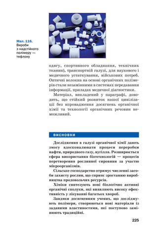 221
традиційною сировиною для світової енерге/
тики. Запаси нафти й газу на планеті невпин/
но зменшуються. Тому разом із пошуком
нових джерел добування енергії активно залу/
чається в енергетичну сферу вугілля, якого в
надрах Землі значно більше.
Частину вугілля за допомогою хімічних
реакцій перетворюють на суміші горючих
газів. У спеціальних установках на вугілля
діють за високої температури обмеженою
кількістю повітря, водяною парою, вуглекис/
лим газом. Газові суміші, що утворюються,
містять карбон(ІІ) оксид, водень, метан. Вони
як вид палива мають істотні переваги над
вугіллям. У світі використовують також тех/
нології перетворення вугілля на рідке пальне
за дії водню. Поширюється використання
горючих сланців як енергетичної сировини.
За певною технологією зі сланців добувають
сланцевий газ.
Органічна хімія і продовольча проблема.
Зростання чисельності населення на планеті
потребує збільшення виробництва харчових
продуктів. Однак багато країн, переважно
малорозвинутих, відчувають їх нестачу. Ґрун/
ти з часом втрачають родючість, сільськогос/
подарські рослини дедалі більше потерпають
від хвороб і шкідників.
Серед заходів, спрямованих на розв’язання
продовольчої проблеми, — використання
Мал. 113.
Пластмасові
ємності перед
переробкою
Цікаво знати
На вугілля
припадає
приблизно
80 % від маси
усіх горючих
копалин.
 