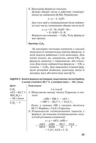 23
За масовими частками елементів у сполуці
знаходять її найпростішу хімічну формулу, в
якій індекси найменші з усіх можливих. Для
таких сполук, як, наприклад, метан СН4, ця
формула водночас є справжньою, або істин/
ною. Для етину найпростіша формула — СН, а
істинна — С2Н2. Для виведення істинної фор/
мули речовини необхідно додатково знати її
молярну масу або мати інші дані (§ 7).
ЗАДАЧА 3. Знайти формулу вуглеводню, якщо масова частка Карбону
в ньому становить 85,7 %, а молярна маса — 56 г/моль.
Дано:
СxНy
Z(С) = 85,7 %
М(СxНy) =
= 56 г/моль
СxНy — ?
3. Знаходимо формулу сполуки.
Ділимо обидва числа в добутому співвідно/
шенні на найменше (6,82). Отримуємо:
х : y = 1 : 2,67.
Для того щоб у співвідношенні були наймен/
ші цілі числа, помножимо обидва числа на 3:
x : y = (1 . 3) : (2,67 . 3) =
= 3 : 8,01 ≈ 3 : 8.
Формула вуглеводню — С3Н8. Таку формулу
має пропан.
Відповідь: С3Н8.
Розв’язання
1/й спосіб
1. Обчислюємо масову частку Гідрогену в спо/
луці:
Z(Н) = 100 % – Z(С) =
= 100 % – 85,7 % = 14,3 %.
Отже, у кожних 100 г сполуки міститься
85,7 г Карбону і 14,3 г Гідрогену.
2. Розраховуємо співвідношення індексів у
формулі вуглеводню (співвідношення кіль/
костей речовини елементів):
x : y = n(С) : n(Н) =
m(C) m(H) 85,7 14,3
= —
—
—
— : —
—
—
— = —
—
—
— : —
—
—
— =
M(C) M(H) 12 1
= 7,14 : 14,3 ≈ 1 : 2.
 