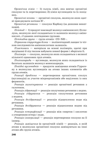 242
171. m(води) = 460 г.
172. m(5 %/го р/ну) = 150 г; m(25 %/го р/ну) = 50 г.
173. m(Ag) = 86,4 г.
174. V(CO2) = 22,4 л.
175. m(глюкози) = 12 г.
179. Z(C) = 40 %.
180. а) ненасичений розчин; б) насичений розчин.
181. m(цукру) = 22,2 г, m(10 %/го р/ну) = 177,8 г.
182. На моносахариди перетворилося 95 % сахарози.
184. m(кисню) = 118,5 т.
186. m(етанолу) = 113,6 кг.
Розділ 4.
Нітрогеновмісні органічні сполуки
200. Z(дом.) = 11,4 %.
201. а) C4H9NH2; б) C2H5NH2.
202. CH3NH2.
206. m(C6H5NO2) = 278,4 кг.
214. m(к/ти) = 20 г.
215. Z(гліцину) = 45,7 %.
222. m(N) ≈ 2 г.
Розділ 5.
Синтетичні високомолекулярні
органічні сполуки і матеріали на їх основі
228. CClF=CF2. Так.
233. а) N(–NH–CO–) = 1,8 · 1024
; б) N(–NH–CO–) = 1 · 1023
.
238. Z(C) = 38,4 %; Z(Cl) = 56,8 %.
247. Z(Cl) = 40,1 %.
Розділ 6.
Взаємоперетворення органічних речовин.
Органічні сполуки в житті людини і суспільства
252. Молекули. Солі органічних кислот складаються з йонів,
амінокислоти — з біполярних йонів.
258. Два вуглеводні — бутан та ізобутан.
259. Пропанова кислота.
260. Z(бензену) = 6 %.
264. Mr(вітаміну) = 376.
 