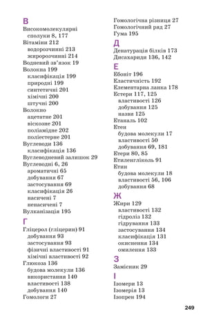 245
Етери1
— органічні сполуки, в молекулах яких атом Оксиге/
ну сполучений із двома вуглеводневими залишками.
Жири — естери гліцеролу і вищих карбонових кислот.
Замісник — атом2
або група атомів, що є відгалуженням у
карбоновому ланцюзі.
Ізомери — сполуки, які мають однаковий склад, але різну
будову молекул.
Істинна формула — формула, яка відповідає реальному
складу молекули.
Карбоксильна група — група атомів .
Карбонільна група — група атомів .
Карбонові кислоти — речовини, в молекулах яких карбо/
ксильна група сполучена з атомом Гідрогену або вуглеводне/
вим залишком.
Каучуки — полімери рослинного або синтетичного похо/
дження, з яких виготовляють гуму.
Ксантопротеїнова реакція — якісна реакція на фрагменти
молекул ароматичних амінокислот у молекулі білка.
Макромолекула — молекула полімеру (високомолекулярної
сполуки).
МилŽ — солі лужних елементів і вищих карбонових кислот.
Мономер — вихідна речовина в реакції полімеризації або
поліконденсації.
Моносахариди — вуглеводи із загальною формулою
Сn(H2O)m, в якій n і m можуть мати значення 5 і/або 6.
Найпростіша формула — формула, яка відповідає співвід/
ношенню кількості атомів елементів у молекулі.
Насичені вуглеводні — вуглеводні, в молекулах яких атоми
Карбону сполучені простими ковалентними зв’язками.
Незамінні α(амінокислоти — амінокислоти, необхідні для
синтезу білків в організмах.
Ненасичені вуглеводні — вуглеводні, в молекулах яких
атоми Карбону сполучені не лише простими ковалентними
зв’язками, а й кратними зв’язками.
ОдноŽтомні спирти — спирти, в молекулах яких міститься
одна гідроксильна група.
=
– OH
O
–C
–
–C=О
1
Інший термін — прості ефіри.
2
Крім атома Гідрогену.
 