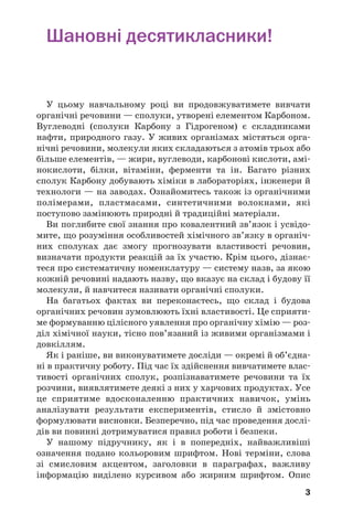 3
Шановні десятикласники!
У цьому навчальному році ви продовжуватимете вивчати
органічні речовини — сполуки, утворені елементом Карбоном.
Вуглеводні (сполуки Карбону з Гідрогеном) є складниками
нафти, природного газу. У живих організмах містяться орга/
нічні речовини, молекули яких складаються з атомів трьох або
більше елементів, — жири, вуглеводи, карбонові кислоти, амі/
нокислоти, білки, вітаміни, ферменти та ін. Багато різних
сполук Карбону добувають хіміки в лабораторіях, інженери й
технологи — на заводах. Ознайомитесь також із органічними
полімерами, пластмасами, синтетичними волокнами, які
поступово замінюють природні й традиційні матеріали.
Ви поглибите свої знання про ковалентний зв’язок і усвідо/
мите, що розуміння особливостей хімічного зв’язку в органіч/
них сполуках дає змогу прогнозувати властивості речовин,
визначати продукти реакцій за їх участю. Крім цього, дізнає/
теся про систематичну номенклатуру — систему назв, за якою
кожній речовині надають назву, що вказує на склад і будову її
молекули, й навчитеся називати органічні сполуки.
На багатьох фактах ви переконаєтесь, що склад і будова
органічних речовин зумовлюють їхні властивості. Це сприяти/
ме формуванню цілісного уявлення про органічну хімію — роз/
діл хімічної науки, тісно пов’язаний із живими організмами і
довкіллям.
Як і раніше, ви виконуватимете досліди — окремі й об’єдна/
ні в практичну роботу. Під час їх здійснення вивчатимете влас/
тивості органічних сполук, розпізнаватимете речовини та їх
розчини, виявлятимете деякі з них у харчових продуктах. Усе
це сприятиме вдосконаленню практичних навичок, умінь
аналізувати результати експериментів, стисло й змістовно
формулювати висновки. Безперечно, під час проведення дослі/
дів ви повинні дотримуватися правил роботи і безпеки.
У нашому підручнику, як і в попередніх, найважливіші
означення подано кольоровим шрифтом. Нові терміни, слова
зі смисловим акцентом, заголовки в параграфах, важливу
інформацію виділено курсивом або жирним шрифтом. Опис
 