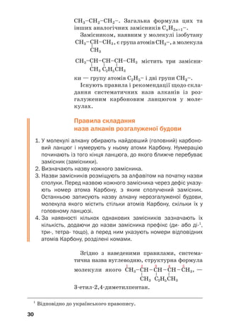 30
СН3–СН2–СН2–. Загальна формула цих та
інших аналогічних замісників СnН2n+1–.
Замісником, наявним у молекулі ізобутану
, є група атомів СН3–, а молекула
містить три замісни/
ки — групу атомів С2Н5– і дві групи СН3–.
Існують правила і рекомендації щодо скла/
дання систематичних назв алканів із роз/
галуженим карбоновим ланцюгом у моле/
кулах.
Правила складання
назв алканів розгалуженої будови
1. У молекулі алкану обирають найдовший (головний) карбоно
вий ланцюг і нумерують у ньому атоми Карбону. Нумерацію
починають із того кінця ланцюга, до якого ближче перебуває
замісник (замісники).
2. Визначають назву кожного замісника.
3. Назви замісників розміщують за алфавітом на початку назви
сполуки. Перед назвою кожного замісника через дефіс указу
ють номер атома Карбону, з яким сполучений замісник.
Останньою записують назву алкану нерозгалуженої будови,
молекула якого містить стільки атомів Карбону, скільки їх у
головному ланцюзі.
4. За наявності кількох однакових замісників зазначають їх
кількість, додаючи до назви замісника префікс (ди або ді1
,
три, тетра тощо), а перед ним указують номери відповідних
атомів Карбону, розділені комами.
Згідно з наведеними правилами, система/
тична назва вуглеводню, структурна формула
молекули якого , —
3/етил/2,4/диметилпентан.
1
Відповідно до українського правопису.
 