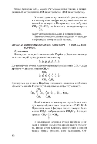 32
Отже, формулу С6Н14 мають п’ять ізомерів: н/гексан, 2/метил/
пентан, 3/метилпентан, 2,2/диметилбутан і 2,3/диметилбутан.
У назвах деяких вуглеводнів із розгалужени/
ми молекулами цифри перед замісниками за/
звичай не вказують. Наприклад, для ізобутану
найчастіше використовують
назву метилпропан, а не 2/метилпропан.
Виконаємо протилежне завдання — складе/
мо формулу сполуки за її назвою.
ВПРАВА 2. Скласти формулу алкану, назва якого — 4%етил%2,2%диме%
тилгептан.
Розв’язання
Записуємо ланцюг із семи атомів Карбону (його має молеку/
ла н/гептану) і нумеруємо атоми в ньому:
До четвертого атома Карбону приєднуємо замісник С2Н5–, а до
другого — два замісники СН3–:
Дописуємо до атомів Карбону головного ланцюга необхідну
кількість атомів Гідрогену й отримуємо формулу алкану:
Замісниками в молекулах органічних спо/
лук можуть бути атоми галогенів — F, Cl, Br, I.
Приклади назв і формул таких сполук: йодо/
метан CH3I, дибромометан CH2Br2, 2/хлоро/
пропан .
У молекулах алканів атоми Карбону з’єд/
нані з різною кількістю атомів цього елемен/
та. Якщо атом Карбону сполучений з одним
таким самим атомом, його називають пер/
 