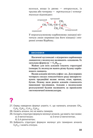 33
винним, якщо із двома — вторинним, із
трьома або чотирма — третинним і четвер/
тинним відповідно:
вторинний
третинний
первинний
четвертинний
У нерозгалуженому карбоновому ланцюзі міс/
тяться лише первинні (на його кінцях) і вто/
ринні атоми Карбону.
ВИСНОВКИ
Насичені вуглеводні з відкритим карбоновим
ланцюгом у молекулах називають алканами. Їх
загальна формула — СnH2n+2.
Майже для всіх алканів існують структурні
ізомери; їх молекули мають різну будову карбо'
нового ланцюга.
Назви алканів містять суфікс 'ан. Для перших
чотирьох сполук гомологічного ряду використо'
вують традиційні назви: метан, етан, пропан,
бутан. Основу назв решти алканів становлять
іншомовні числівники. Алкани з молекулами
розгалуженої будови називають за правилами
систематичної номенклатури.
?
27. Серед наведених формул укажіть ті, що належать алканам: СН4,
С3Н6, С6Н12, С7Н16, С8Н18.
28. Назвіть алкани, які не мають ізомерів.
29. Складіть структурні формули молекул алканів, що мають такі назви:
а) 3метилгексан; в) 3етил2метилгептан.
б) 3,4діетилгептан;
30. Зобразіть структурні формули молекул усіх ізомерних алканів
С5Н12 і назвіть сполуки.
 