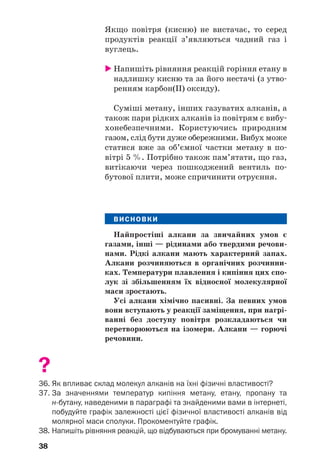 38
Якщо повітря (кисню) не вистачає, то серед
продуктів реакції з’являються чадний газ і
вуглець.
 Напишіть рівняння реакцій горіння етану в
надлишку кисню та за його нестачі (з утво/
ренням карбон(ІІ) оксиду).
Суміші метану, інших газуватих алканів, а
також пари рідких алканів із повітрям є вибу/
хонебезпечними. Користуючись природним
газом, слід бути дуже обережними. Вибух може
статися вже за об’ємної частки метану в по/
вітрі 5 %. Потрібно також пам’ятати, що газ,
витікаючи через пошкоджений вентиль по/
бутової плити, може спричинити отруєння.
ВИСНОВКИ
Найпростіші алкани за звичайних умов є
газами, інші — рідинами або твердими речови'
нами. Рідкі алкани мають характерний запах.
Алкани розчиняються в органічних розчинни'
ках. Температури плавлення і кипіння цих спо'
лук зі збільшенням їх відносної молекулярної
маси зростають.
Усі алкани хімічно пасивні. За певних умов
вони вступають у реакції заміщення, при нагрі'
ванні без доступу повітря розкладаються чи
перетворюються на ізомери. Алкани — горючі
речовини.
?
36. Як впливає склад молекул алканів на їхні фізичні властивості?
37. За значеннями температур кипіння метану, етану, пропану та
нбутану, наведеними в параграфі та знайденими вами в інтернеті,
побудуйте графік залежності цієї фізичної властивості алканів від
молярної маси сполуки. Прокоментуйте графік.
38. Напишіть рівняння реакцій, що відбуваються при бромуванні метану.
 