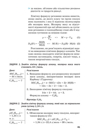41
 за масами, об’ємами або кількостями речовини
реагентів чи продуктів реакції.
Хімічну формулу речовини можна вивести,
якщо знати, до якого класу чи групи сполук
вона належить і яка її відносна молекулярна
або молярна маса. Молярну масу за відсут/
ності відомостей про неї обчислюють за густи/
ною речовини в газоподібному стані або її від/
носною густиною за певним газом:
M
ρ = —
—
— = М = ρ · VM (1)
VM
M(B)
DA(B ) = —
—
—
—
— = М(B) = DA(B) · М(A) (2)
M(A)
Розглянемо, як розв’язують відповідні зада/
чі на виведення хімічних формул алканів. Так
само можна знаходити хімічні формули нена/
сичених вуглеводнів, спиртів, кислот тощо, а
також неорганічних сполук.
ЗАДАЧА 1. Знайти хімічну формулу алкану, молярна маса якого
становить 44 г/моль.
Дано:
М(СnH2n+2) =
= 44 г/моль
СnH2n+2 — ?
Розв’язання
1. Виводимо формулу для розрахунку молярної
маси алкану, використавши молярні маси
Карбону і Гідрогену:
М(СnH2n+2) = n•М(С) + (2n + 2)•М(H) =
= 12n + 2n + 2 = 14n + 2.
2. Знаходимо хімічну формулу сполуки:
14n + 2 = 44; n = 3.
Формула алкану — С3Н8.
Відповідь: С3Н8.
Розв’язання
1. Обчислюємо молярну масу сполуки, викорис/
тавши формулу (1):
М(СnH2n+2) = ρ(СnH2n+2)•VМ =
= 1,34 г/л•22,4 л/моль = 30 г/моль.
ЗАДАЧА 2. Знайти хімічну формулу алкану, який має за нормальних
умов густину 1,34 г/л.
Дано:
ρ(СnH2n+2) =
= 1,34 г/л
н. у.
СnH2n+2 — ?
 