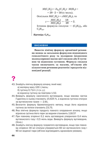 44
ВИСНОВКИ
Вивести хімічну формулу органічної речови'
ни можна за загальною формулою відповідного
гомологічного ряду та молярною (відносною
молекулярною) масою цієї сполуки або її густи'
ною чи відносною густиною. Формулу сполуки
також визначають за масами, об’ємами або
кількостями речовини реагентів і продуктів від'
повідної реакції.
?
43. Знайдіть хімічну формулу алкану, який має:
а) молярну масу 100 г/моль;
б) густину 0,714 г/л (н. у.);
в) відносну густину за повітрям 1,52.
44. Виведіть формулу насиченого вуглеводню, якщо масова частка
Гідрогену в ньому становить 15,625 %, а відносна густина сполуки
за вуглекислим газом — 2,91.
45. Визначте формулу бромопохідного метану, якщо його відносна
густина за гелієм становить 23,75.
46. Яка хімічна формула продукту повного хлорування алкану, якщо
відносна густина його пари за воднем становить 118,5?
47. При повному згорянні 0,1 моль вуглеводню утворилося 0,4 моль
вуглекислого газу і 0,5 моль води. Виведіть формулу вуглеводню.
(Усно.)
48. Знайдіть хімічну формулу газуватого вуглеводню, якщо при повно
му згорянні 30 мл сполуки утворюється 60 мл вуглекислого газу і
90 мл водяної пари (об’єми відповідають однаковим умовам).
М(СxНy) = DН2
(СxНy) · М(H2) =
= 29 · 2 = 58 (г/моль).
Оскільки М(СxНy) = zМ(С2Н5), то
М(СxНy) 58
z = —
—
—
—
—
—
— = —
—
— = 2.
М(С2Н5) 29
Істинна формула сполуки — (С2Н5)2, або
С4Н10.
Відповідь: С4Н10.
 